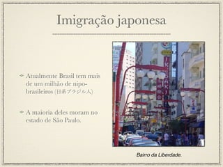 Imigração japonesa


Atualmente Brasil tem mais
de um milhão de nipo-
brasileiros (日系ブラジル人)


A maioria deles moram no
estado de São Paulo.




                             Bairro da Liberdade.
 
