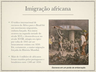 Imigração africana

O tráﬁco internacional de
escravos da África para o Brasil foi
um movimento migratório,
embora forçado. Seu início
ocorreu na segunda metade do
século XVI, e desenvolveu-se no
século XVIII, atingiu seu ápice
por volta de 1845 até ser
bruscamente extinto em 1850.
Foi, certamente, a maior migração
forçada da História Mundial.

Mais de 4 milhões de africanos
foram trazidos pelos portugueses e
brasileiros entre 1500 até 1850.

                                       Escravos em um porão de embarcação.
 