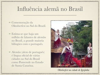 Inﬂuência alemã no Brasil

Comemoração da
Oktoberfest no Sul do Brazil.

Estima-se que haja um
milhão de falantes de alemão
no Brasil, a grande maioria
bilíngües com o português.

Alemão (alem de português)
é língua oﬁcial de várias
cidades no Sul do Brasil
como Pomerode no Estado
de Santa Catarina.
                                Oktoberfest na cidade de Igrejinha
 