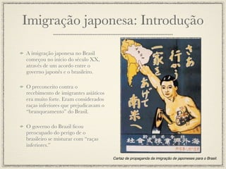 Imigração japonesa: Introdução

A imigração japonesa no Brasil
começou no início do século XX,
através de um acordo entre o
governo japonês e o brasileiro.

O preconceito contra o
recebimento de imigrantes asiáticos
era muito forte. Eram considerados
raças inferiores que prejudicavam o
“branqueamento” do Brasil.

O governo do Brazil ﬁcou
preocupado do perigo de o
brasileiro se misturar com “raças
inferiores.”

                                      Cartaz de propaganda da imigração de japoneses para o Brasil.
 