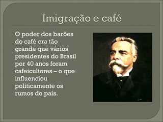  O poder dos barões
do café era tão
grande que vários
presidentes do Brasil
por 40 anos foram
cafeicultores – o que
influenciou
politicamente os
rumos do país.
 