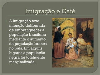  A imigração teve
intenção deliberada
de embranquecer a
população brasileira
mediante o aumento
da população branca
no país. Em alguns
lugares a população
negra foi totalmente
marginalizada.
 