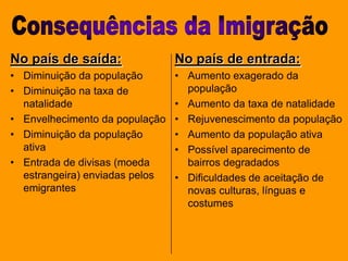 Consequências da ImigraçãoNo país de saída:Diminuição da populaçãoDiminuição na taxa de natalidadeEnvelhecimento da populaçãoDiminuição da população ativaEntrada de divisas (moeda estrangeira) enviadas pelos emigrantesNo país de entrada:Aumento exagerado da população