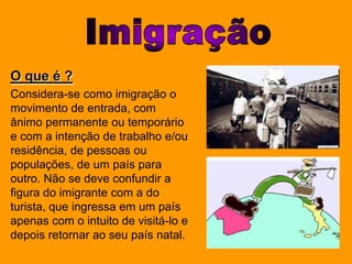 ImigraçãoO que é ?Considera-se como imigração o movimento de entrada, com ânimo permanente ou temporário e com a intenção de trabalho e/ou residência, de pessoas ou populações, de um país para outro. Não se deve confundir a figura do imigrante com a do turista, que ingressa em um país apenas com o intuito de visitá-lo e depois retornar ao seu país natal.