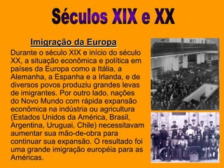 Séculos XIX e XXImigração da Europa    Durante o século XIX e início do século XX, a situação econômica e política em países da Europa como a Itália, a Alemanha, a Espanha e a Irlanda, e de diversos povos produziu grandes levas de imigrantes. Por outro lado, nações do Novo Mundo com rápida expansão econômica na indústria ou agricultura (Estados Unidos da América, Brasil, Argentina, Uruguai, Chile) necessitavam aumentar sua mão-de-obra para continuar sua expansão. O resultado foi uma grande imigração européia para as Américas.