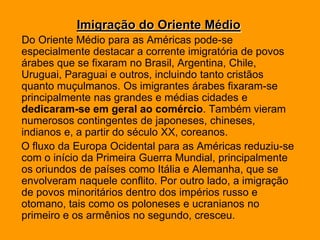 Imigração do Oriente MédioDo Oriente Médio para as Américas pode-se especialmente destacar a corrente imigratória de povos árabes que se fixaram no Brasil, Argentina, Chile, Uruguai, Paraguai e outros, incluindo tanto cristãos quanto muçulmanos. Os imigrantes árabes fixaram-se principalmente nas grandes e médias cidades e dedicaram-se em geral ao comércio. Também vieram numerosos contingentes de japoneses, chineses, indianos e, a partir do século XX, coreanos.    O fluxo da Europa Ocidental para as Américas reduziu-se com o início da Primeira Guerra Mundial, principalmente os oriundos de países como Itália e Alemanha, que se envolveram naquele conflito. Por outro lado, a imigração de povos minoritários dentro dos impérios russo e otomano, tais como os poloneses e ucranianos no primeiro e os armênios no segundo, cresceu.
