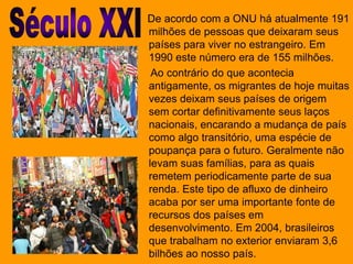 Século XXI    De acordo com a ONU há atualmente 191 milhões de pessoas que deixaram seus países para viver no estrangeiro. Em 1990 este número era de 155 milhões.     Ao contrário do que acontecia antigamente, os migrantes de hoje muitas vezes deixam seus países de origem sem cortar definitivamente seus laços nacionais, encarando a mudança de país como algo transitório, uma espécie de poupança para o futuro. Geralmente não levam suas famílias, para as quais remetem periodicamente parte de sua renda. Este tipo de afluxo de dinheiro acaba por ser uma importante fonte de recursos dos países em desenvolvimento. Em 2004, brasileiros que trabalham no exterior enviaram 3,6 bilhões ao nosso país.