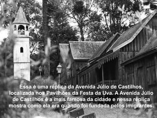 Essa é uma réplica da Avenida Júlio de Castilhos,
localizada nos Pavilhões da Festa da Uva. A Avenida Júlio
  de Castilhos é a mais famosa da cidade e nessa réplica
mostra como ela era quando foi fundada pelos imigrantes.
 