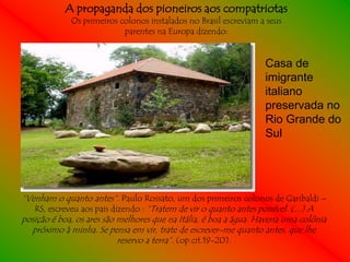 A propaganda dos pioneiros aos compatriotas
             Os primeiros colonos instalados no Brasil escreviam a seus
                           parentes na Europa dizendo:


                                                                   Casa de
                                                                   imigrante
                                                                   italiano
                                                                   preservada no
                                                                   Rio Grande do
                                                                   Sul




“Venham o quanto antes”. Paulo Rossato, um dos primeiros colonos de Garibaldi –
   RS, escreveu aos pais dizendo : “Tratem de vir o quanto antes possível. (...) A
posição é boa, os ares são melhores que na Itália, é boa a água. Haveria uma colônia
  próximo à minha. Se pensa em vir, trate de escrever-me quanto antes, que lhe
                           reservo a terra”. (op.cit.19-20).
 