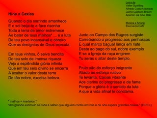 Letra de
                                                                                   Valter Spalding
                                                                                   Alfredo Costa Machado
                                                                                   Jaime Caetano Braum
Hino a Caxias                                                                      Aparício da Silva Rillo

Quando o dia sorrindo amanhece                                                     Música e Arranjo
E o sol beija-te a face risonha                                                    Eleonardo Caffi
Toda a terra de amor estremece
Ao bater de teus malhos* ... é a luta             Junto ao Campo dos Bugres surgiste
De teu povo incansável e obreiro                  Carreteando o progresso aos penhascos
Que os desígnios de Deus executa.                 E qual marco bagual lança em riste
                                                  Deste ao pago do sul, nobre exemplo
Em teus vinhos, ó seiva bendita                   E se a Igreja da raça erigirem
Do teu solo de imensa riqueza                     Tu serás o altar deste templo.
Vejo a esplêndida glória infinita
Que em teu seio divino se encerra                 Fruto são do esforço imigrante
A exaltar o valor desta terra                     Aliado ao esforço nativo
De tão nobre, excelsa beleza.                     Te levanta, Caxias vibrante
                                                  Aos clarins do progresso e da fama
                                                  Porque a glória é o sentido da luta
                                                  A que a vida afinal te conclama.

* malhos = martelos *
"Um grande estímulo na vida é saber que alguém confia em nós e de nós espera grandes coisas." (F.R.C.)
 