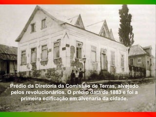 Prédio da Diretoria da Comissão de Terras, alvejado
pelos revolucionários. O prédio data de 1883 e foi a
    primeira edificação em alvenaria da cidade.
 