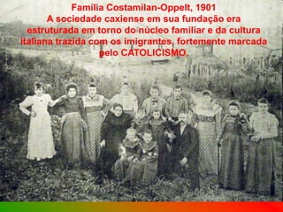 Família Costamilan-Oppelt, 1901
       A sociedade caxiense em sua fundação era
  estruturada em torno do núcleo familiar e da cultura
italiana trazida com os imigrantes, fortemente marcada
                   pelo CATOLICISMO.
 