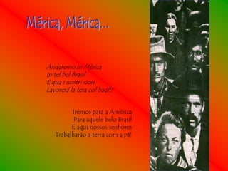 Anderemo in Mèrica
In tel bel Brasil
E qua i nostri siori
Lavorerá la tera col badil!


         Iremos para a América
          Para aquele belo Brasil
         E aqui nossos senhores
   Trabalharão a terra com a pá!
 