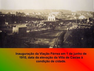 Inauguração da Viação Férrea em 1 de junho de
  1910, data da elevação da Villa de Caxias à
             condição de cidade.
 