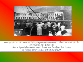 A emigração era não só estimulada pelo governo, como era, também, uma solução de
                           sobrevivência para as famílias.
        Assim, é possível entender a saída de cerca de 7 milhões de italianos
                   no período compreendido entre 1860 e 1920.
 