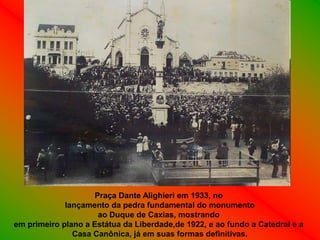 Praça Dante Alighieri em 1933, no
             lançamento da pedra fundamental do monumento
                     ao Duque de Caxias, mostrando
em primeiro plano a Estátua da Liberdade,de 1922, e ao fundo a Catedral e a
               Casa Canônica, já em suas formas definitivas.
 