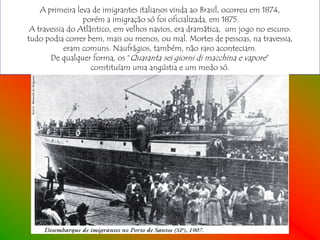 A primeira leva de imigrantes italianos vinda ao Brasil, ocorreu em 1874,
                 porém a imigração só foi oficializada, em 1875.
 A travessia do Atlântico, em velhos navios, era dramática, um jogo no escuro:
tudo podia correr bem, mais ou menos, ou mal. Mortes de pessoas, na travessia,
            eram comuns. Naufrágios, também, não raro aconteciam.
       De qualquer forma, os “Quaranta sei giorni di macchina e vapore”
                    constituíam uma angústia e um medo só.
 