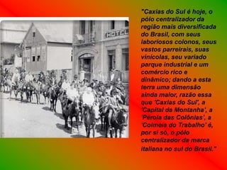 "Caxias do Sul é hoje, o
pólo centralizador da
região mais diversificada
do Brasil, com seus
laboriosos colonos, seus
vastos parreirais, suas
vinícolas, seu variado
parque industrial e um
comércio rico e
dinâmico; dando a esta
terra uma dimensão
ainda maior, razão essa
que 'Caxias do Sul', a
'Capital da Montanha', a
'Pérola das Colônias', a
'Colmeia do Trabalho' é,
por si só, o pólo
centralizador da marca
italiana no sul do Brasil."
 