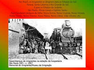 No Brasil, os imigrantes se dirigiram para os Estados do Sul:
               Paraná, Santa Catarina e Rio Grande do Sul.
                        E para os Estados do Sudeste:
                 São Paulo, Minas Gerais e Espírito Santo.
 Aqui fundaram pedaços da Itália: Nova Roma, Nova Vicenza, Nova Veneza,
Nova Trento, Novo Treviso, Nova Pádua, Nova Údine, Vale Vêneto, etc.
 
