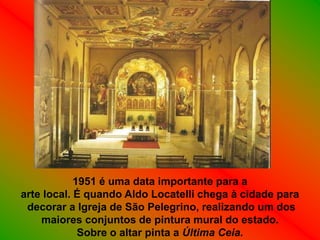 1951 é uma data importante para a
arte local. É quando Aldo Locatelli chega à cidade para
 decorar a Igreja de São Pelegrino, realizando um dos
    maiores conjuntos de pintura mural do estado.
             Sobre o altar pinta a Última Ceia.
 