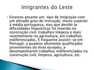 Estamos perante um  tipo de imigração com um elevado grau de instrução, muito superior à média portuguesa, mas que devido às dificuldades linguísticas foi inserida na construção civil, trabalhos limpeza e mais recentemente na agricultura, em trabalhos indiferenciados. É frequente assistir-se em Portugal, a quadros altamente qualificados provenientes do leste europeu, a desempenharem trabalhos indiferenciados na construção civil, limpeza, agricultura, etc. Imigrantes do Leste