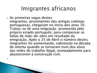 As primeiras vagas destes imigrantes, provenientes das antigas colónias portuguesas, chegaram no inicio dos anos 70. Tratou-se de uma imigração  promovida pelo próprio estado português, para compensar as faltas de mão-de-obra em resultado da emigração. Após o 25 de Abril o número destes imigrantes foi aumentando, sobretudo na década de oitenta quando se tornaram num dos alvos das redes de trabalho ilegal, nomeadamente para abastecerem à construção civil. Imigrantes africanos