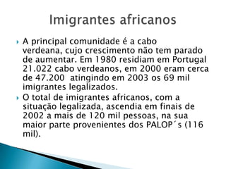 A principal comunidade é a cabo verdeana, cujo crescimento não tem parado de aumentar. Em 1980 residiam em Portugal 21.022 cabo verdeanos, em 2000 eram cerca de 47.200  atingindo em 2003 os 69 mil imigrantes legalizados.O total de imigrantes africanos, com a situação legalizada, ascendia em finais de 2002 a mais de 120 mil pessoas, na sua maior parte provenientes dos PALOP´s (116 mil).Imigrantes africanos