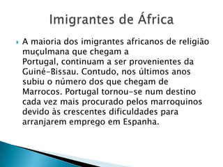 A maioria dos imigrantes africanos de religião muçulmana que chegam a Portugal, continuam a ser provenientes da Guiné-Bissau. Contudo, nos últimos anos subiu o número dos que chegam de Marrocos. Portugal tornou-se num destino cada vez mais procurado pelos marroquinos devido às crescentes dificuldades para arranjarem emprego em Espanha. Imigrantes de África 