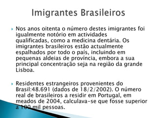 Imigrantes BrasileirosNos anos oitenta o número destes imigrantes foi igualmente notório em actividades qualificadas, como a medicina dentária. Os imigrantes brasileiros estão actualmente espalhados por todo o país, incluindo em pequenas aldeias de província, embora a sua principal concentração seja na região da grande Lisboa.Residentes estrangeiros provenientes do Brasil:48.691 (dados de 18/2/2002). O número real de brasileiros a residir em Portugal, em meados de 2004, calculava-se que fosse superior a 100 mil pessoas.