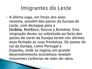 A última vaga, em finais dos anos noventa, provém dos países da Europa de Leste, com destaque para a Ucrânia, Moldávia, Rússia e Roménia. Esta imigração deveu-se sobretudo ao facto dos países do norte da Europa terem nos últimos anos fechado as suas fronteiras. Os países do sul da Europa, como Portugal e Espanha, onde se regista um grande desenvolvimento económico revelam crescentes carências de mão-de-obra. Imigrantes do Leste