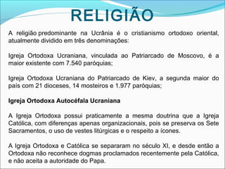 RELIGIÃO
A religião predominante na Ucrânia é o cristianismo ortodoxo oriental,
atualmente dividido em três denominações:
Igreja Ortodoxa Ucraniana, vinculada ao Patriarcado de Moscovo, é a
maior existente com 7.540 paróquias;
Igreja Ortodoxa Ucraniana do Patriarcado de Kiev, a segunda maior do
país com 21 dioceses, 14 mosteiros e 1.977 paróquias;
Igreja Ortodoxa Autocéfala Ucraniana
A Igreja Ortodoxa possui praticamente a mesma doutrina que a Igreja
Católica, com diferenças apenas organizacionais, pois se preserva os Sete
Sacramentos, o uso de vestes litúrgicas e o respeito a ícones.
A Igreja Ortodoxa e Católica se separaram no século XI, e desde então a
Ortodoxa não reconhece dogmas proclamados recentemente pela Católica,
e não aceita a autoridade do Papa.

 