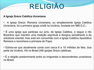 RELIGIÃO
A Igreja Greco Católica Ucraniana
• A Igreja Greco- Romana Ucraniana, ou simplesmente Igreja Católica
Ucraniana, foi a primeira igreja cristã na Ucrânia, fundada em 988 D.C.;
• É uma igreja que participa sui júris, da Igreja Católica, e segue o rito
Bizantino que mantém uma tradição espiritual e litúrgica semelhante à da
ortodoxia oriental, mas está em comunhão com a Igreja Católica Apostólica
Romana e reconhece a primazia do Papa;
• Estima-se que atualmente conte com cerca 6 a 10 milhões de fiéis, boa
parte da Ucrânia. Há no Brasil 246 igrejas Greco católicas;
• É a religião predominante entre os imigrantes e descendentes ucranianos
no Brasil.

 