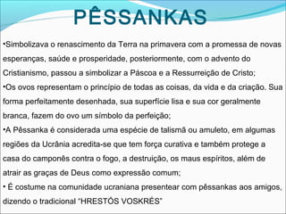 PÊSSANKAS
•Simbolizava o renascimento da Terra na primavera com a promessa de novas
esperanças, saúde e prosperidade, posteriormente, com o advento do
Cristianismo, passou a simbolizar a Páscoa e a Ressurreição de Cristo;
•Os ovos representam o princípio de todas as coisas, da vida e da criação. Sua
forma perfeitamente desenhada, sua superfície lisa e sua cor geralmente
branca, fazem do ovo um símbolo da perfeição;
•A Pêssanka é considerada uma espécie de talismã ou amuleto, em algumas
regiões da Ucrânia acredita-se que tem força curativa e também protege a
casa do camponês contra o fogo, a destruição, os maus espíritos, além de
atrair as graças de Deus como expressão comum;
• É costume na comunidade ucraniana presentear com pêssankas aos amigos,
dizendo o tradicional “HRESTÓS VOSKRÉS”

 