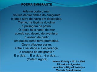 POEMA EMIGRANTE
Arfa no porto o mar.
Soluça dentro dalma do emigrante
o longo silvo do navio em despedida.
Treme, na lágrima do olhar
a paisagem da pátria.
O apelo fascinante do mar
acorda seu desejo de aventura,
o anseio de partir
em busca duma terra prometida.
Quem dilacera assim,
entre a saudade e a esperança,
o coração do emigrante?
É a vida…. É a vida…é a vida….
(Ontem Agora)

Helena Kolody - 1912 – 2004
Filha dos imigrantes
ucranianos Miguel Kolody e
Victoria Szandrowska

 