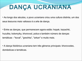 DANÇA UCRANIANA
• Ao longo dos séculos, o povo ucraniano criou uma cultura distinta, um dos
seus tesouros mais valiosos é a arte de dança.
• Entre as danças, que permanecem agora estão: hopak, kazachki,
huculka, kolomyiky, khorovod, polca e também número de danças
temáticas - "koval”, "grechka”, "arkan" e muito mais.
• A dança folclórica ucraniana tem três gêneros principais: khorovodes,
domésticas e temáticas.

 