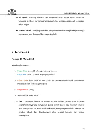 IMIGRASI DAN KARANTINA
      Exit permit : Izin yang diberikan oleh pemerintah suatu negara kepada penduduk,
        baik yang berstatus warga negara maupun bukan warga negara untuk berpergian
        keluar negeri.


      Re entry permit : Izin yang diberikan oleh pemerintah suatu negara kepada warga
        negara asing agar diperbolehkan masuk kembali.




• Pertemuan 4

(Tanggal 28 Maret 2012)

Masa berlaku paspor :

   1. Paspor hijau (umum) 5 tahun, perpanjang 1 tahun
   2. Paspor biru (dinas) 2 tahun, perpanjang 1 tahun

   3. Paspor coklat (haji) masa berlaku 1 kali, jika hajinya ditunda untuk tahun depan
      maka tidak akan berlaku lagi / expired

   4. Paspor merah (asing)


   5. Seamen book “buku putih”


      Visa : Formalitas berupa pernyataan tertulis didalam paspor atau dokumen
        perjalanan lainnya yang menyatakan bahwa pemilik paspor atau dokumen tersebut
        telah memperoleh izin resmi untuk berkunjung ke negara pemberi visa. Pernyataan
        tersebut dibuat dan ditandatangani oleh pejabat konsulat dari negara
        bersangkutan.




                                                                                     10
 