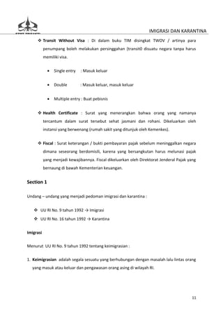 IMIGRASI DAN KARANTINA
      Transit Without Visa : Di dalam buku TIM disingkat TWOV / artinya para
           penumpang boleh melakukan persinggahan (transit0 disuatu negara tanpa harus
           memiliki visa.


             •   Single entry   : Masuk keluar


             •   Double         : Masuk keluar, masuk keluar


             •   Multiple entry : Buat pebisnis


      Health Certificate : Surat yang menerangkan bahwa orang yang namanya
           tercantum dalam surat tersebut sehat jasmani dan rohani. Dikeluarkan oleh
           instansi yang berwenang (rumah sakit yang ditunjuk oleh Kemenkes).


      Fiscal : Surat keterangan / bukti pembayaran pajak sebelum meninggalkan negara
           dimana seseorang berdomisili, karena yang bersangkutan harus melunasi pajak
           yang menjadi kewajibannya. Fiscal dikeluarkan oleh Direktorat Jenderal Pajak yang
           bernaung di bawah Kementerian keuangan.


Section 1

Undang – undang yang menjadi pedoman imigrasi dan karantina :


    UU RI No. 9 tahun 1992 → Imigrasi
    UU RI No. 16 tahun 1992 → Karantina


Imigrasi

Menurut UU RI No. 9 tahun 1992 tentang keimigrasian :


1. Keimigrasian adalah segala sesuatu yang berhubungan dengan masalah lalu lintas orang
  yang masuk atau keluar dan pengawasan orang asing di wilayah RI.




                                                                                         11
 