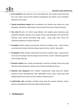 IMIGRASI DAN KARANTINA
2. Surat perjalanan yaitu dokumen resmi yang dikeluarkan oleh pejabat yang berwenang
  dari suatu negara yang memuat identitas pemegangnya dan berlaku untuk melakukan
  perjalanan antar negara.


3. Tempat pemeriksaan imigrasi yaitu di pelabuhan laut, bandara atau tempat lain, yang
  ditetapkan oleh Menteri sebai tempat untuk memasuki atau keluar wilayah Indonesia.


4. Visa untuk RI yaitu izin tertulis yang diberikan oleh pejabat yang berwenang pada
  perwakilan Republik Indonesia atau tempat lainnya yang ditetapkan oleh pemerintah
  Indonesia yang memuat persetujuan bagi orang – orang asing untuk masuk dan
  melakukan perjalanan ke wilayah Indonesia.


5. Pencegahan adalah larangan yang bersifat sementara terhadap orang – orang tertentu
  untuk keluar dari wilayah Indonesia dengan alasan tertentu. Contoh : Nazaruddin.


6. Penangkalan adalah larangan yang bersifat sementara terhadap orang – orang tertentu
  untuk masuk ke wilayah Indonesia dengan alasan tertentu. Contoh : Adnan Buyung ketika
  rezim Presiden Soeharto.

7. Karantina Imigrasi yaitu tempat penampungan sementara terhadap orang asing yang
  dikenakan proses pengusiran, deportasi atau tindakan keimigrasian lainnya.

8. Deportasi atau pengusiran yaitu tindakan mengeluarkan orang asing dari wilayah
  Indonesia karena keberadaannya tidak dikehendaki (untuk orang –orang yang tidak
  lengkap dokumennya, habis masa dan tindakan melawan hukum).


9. Inadimissable yaitu penolakan terhadap orang asing dari wilayah Indonesia, karena
  dokumen yang diperlukan tidak ada, tidak komplit atau palsu.




• Pertemuan 5



                                                                                       12
 