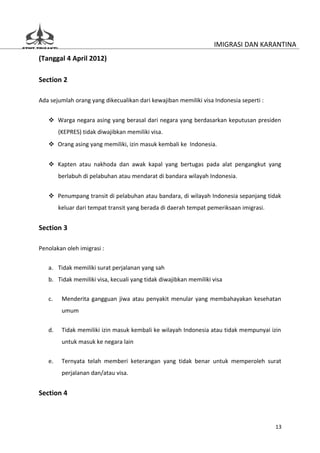 IMIGRASI DAN KARANTINA
(Tanggal 4 April 2012)

Section 2

Ada sejumlah orang yang dikecualikan dari kewajiban memiliki visa Indonesia seperti :


    Warga negara asing yang berasal dari negara yang berdasarkan keputusan presiden
        (KEPRES) tidak diwajibkan memiliki visa.
    Orang asing yang memiliki, izin masuk kembali ke Indonesia.


    Kapten atau nakhoda dan awak kapal yang bertugas pada alat pengangkut yang
        berlabuh di pelabuhan atau mendarat di bandara wilayah Indonesia.


    Penumpang transit di pelabuhan atau bandara, di wilayah Indonesia sepanjang tidak
        keluar dari tempat transit yang berada di daerah tempat pemeriksaan imigrasi.


Section 3

Penolakan oleh imigrasi :


   a. Tidak memiliki surat perjalanan yang sah
   b. Tidak memiliki visa, kecuali yang tidak diwajibkan memiliki visa


   c.    Menderita gangguan jiwa atau penyakit menular yang membahayakan kesehatan
         umum


   d.    Tidak memiliki izin masuk kembali ke wilayah Indonesia atau tidak mempunyai izin
         untuk masuk ke negara lain


   e.    Ternyata telah memberi keterangan yang tidak benar untuk memperoleh surat
         perjalanan dan/atau visa.


Section 4



                                                                                        13
 