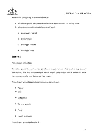 IMIGRASI DAN KARANTINA
Keberadaan orang asing di wilayah Indonesia :


   1. Setiap orang asing yang berada di Indonesia wajib memiliki izin keimigrasian
   2. Izin sebagaimana dimaksud di atas terdiri dari :


       a. Izin singgah / transit

       b. Izin kunjungan


       c. Izin tinggal terbatas

       d. Izin tinggal tetap


Section 5

Pemeriksaan formalitas :


Formalitas pemeriksaan dokumen perjalanan yang umumnya diberlakukan bagi seluruh
penumpang, baik bagi yang berangkat keluar negeri, yang singgah untuk sementara awak
itu, maupun mereka yang datang dari luar negeri.

Pemeriksaan formalitas perjalanan mencakup pemeriksaan :


    Paspor
    Visa


    Exit permit


    Re-entry permit


    Fiscal


    Health Certificate


Pemeriksaan formalitas berlaku di :


                                                                                     14
 