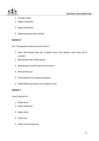 IMIGRASI DAN KARANTINA
   1. Di negara origin
   2. Negara yang dilalui

   3. Negara destination


   4. Negara asal pada waktu kembali


Section 6

Hal – hal yang perlu diteliti pada saat check in :

   1. Nama penumpang yang ada di paspor harus sama dengan nama yang ada di
       manifest
   2. Masa berlaku atau validity paspor


   3. Masa berlaku exit permit dan re-entry permit

   4. Masa berlaku visa


   5. Perlu tidaknya visa di negara yang dilalui

   6. Wajib tidaknya pemakaian visa di negara tujuan


Section 7

Surat Perjalanan RI :


   1. Paspor biasa
   2. Paspor diplomatik


   3. Paspor dinas

   4. Paspor haji


   5. Paspor untuk orang asing



                                                                        15
 