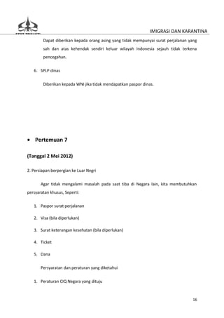 IMIGRASI DAN KARANTINA
        Dapat diberikan kepada orang asing yang tidak mempunyai surat perjalanan yang
        sah dan atas kehendak sendiri keluar wilayah Indonesia sejauh tidak terkena
        pencegahan.


   6. SPLP dinas

        Diberikan kepada WNI jika tidak mendapatkan paspor dinas.




• Pertemuan 7

(Tanggal 2 Mei 2012)

2. Persiapan berpergian ke Luar Negri


       Agar tidak mengalami masalah pada saat tiba di Negara lain, kita membutuhkan
persyaratan khusus, Seperti:


   1. Paspor surat perjalanan

   2. Visa (bila diperlukan)

   3. Surat keterangan kesehatan (bila diperlukan)

   4. Ticket

   5. Dana

       Persyaratan dan peraturan yang diketahui


   1. Peraturan CIQ Negara yang dituju



                                                                                   16
 