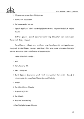 IMIGRASI DAN KARANTINA
   2. Mata uang setempat dan nilai tukar nya

   3. Bahasa dan adat istiadat

   4. Perbedaan waktu bila ada

   5. Apakah diperlukan transit visa bila perjalanan melalui Negara lain sebelum Negara
       tujuan


       Definisi   paspor : sebuah dokumen Resmi yang dikeluarkan oleh suatu Badan
Pemerintah (Dirjen Imigrasi)


       Fungsi Paspor : Sebagai surat perjalanan yang digunakan untuk meninggalkan dan
memasuki kembali Negara nya dan juga Negara lain yang punya hubungan diplomatic
dengan Negara nya yang mengeluarkan passport tersebut.

       Syarat pengajuan Passport :


   1. KTP

   2. Kartu keluarga (KK)

   3. Akte Lahir/ijazah

   4. Surat Sponsor (menjamin untuk tidak menyusahkan Pemerintah disana) /
       rekomendasi dari perusahaan / Kantor jika sudah bekerja

   5. NPWP

   6. Surat Ganti Nama (bila ada)

   7. Naturalisasi/SKBRI

   8. Surat Kawin

   9. K1 (surat pendaftaran)

   10. Pas foto 4x6 sebanyak 6 lembar



                                                                                    17
 