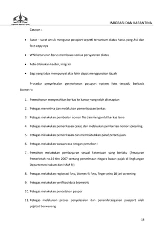 IMIGRASI DAN KARANTINA
       Catatan :


   •   Surat – surat untuk mengurus passport seperti tercantum diatas harus yang Asli dan
       foto copy nya

   •   WNI keturunan harus membawa semua persyaratan diatas

   •   Foto dilakukan kantor, imigrasi

   •   Bagi yang tidak mempunyai akte lahir dapat menggunakan ijazah


       Prosedur penyelesaian permohonan passport system foto terpadu berbasis
biometric

   1. Permohonan menyerahkan berkas ke kantor yang telah ditetapkan

   2. Petugas menerima dan melakukan pemerikasaan berkas

   3. Petugas melakukan pemberian nomor file dan mengambil berkas lama

   4. Petugas melakukan pemeriksaan cekal, dan melakukan pemberian nomor screaning.

   5. Petugas melakukan pemeriksaan dan membubuhkan paraf persetujuan.

   6. Petugas melakukan wawancara dengan pemohon :

   7. Pemohon melakukan pembayaran sesuai ketentuan yang berlaku (Peraturan
       Pemerintah no.19 thn 2007 tentang penerimaan Negara bukan pajak di lingkungan
       Departemen hokum dan HAM RI)

   8. Petugas melakukan registrasi foto, biometrik foto, finger print 10 jari screening

   9. Petugas melakukan verifikasi data biometric

   10. Petugas melakukan pencetakan paspor

   11. Petugas melakukan proses penyelesaian dan penandatanganan passport oleh
       pejabat berwenang


                                                                                          18
 