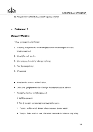 IMIGRASI DAN KARANTINA
  12. Petugas menyerahkan buku passport kepada pemohon




• Pertemuan 8

(Tanggal 9 Mei 2012)

   Tahap proses pembuatan Paspor


  1. Screaning (hanya berlaku untuk WNI ( keturunan untuk melegalisasi status
      kewarganegaraan)

  2. Mengisi formulir perdim

  3. Menyerahkan formulir ke loket permohonan

  4. Foto dan cap sidik jari

  5. Wawancara




  •   Masa berlaku passport adalah 5 tahun

  •   Untuk WNI yang berdomisili di luar negri masa berlaku adalah 2 tahun

  •   Yang perlu diperiksa terhadap passport:

      1. Validitas passport

      2. Foto di passport sama dengan orang yang dibawanya

         Passport berlaku untuk Negara tujuan maunpun Negara transit

         Passport dalam keadaan baik, tidak sobek dan tidak ada halaman yang hilang.




                                                                                        19
 