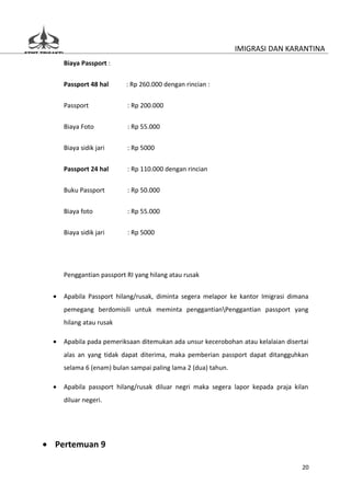 IMIGRASI DAN KARANTINA
      Biaya Passport :


      Passport 48 hal      : Rp 260.000 dengan rincian :

      Passport             : Rp 200.000


      Biaya Foto           : Rp 55.000

      Biaya sidik jari     : Rp 5000


      Passport 24 hal      : Rp 110.000 dengan rincian

      Buku Passport        : Rp 50.000


      Biaya foto           : Rp 55.000

      Biaya sidik jari     : Rp 5000




      Penggantian passport RI yang hilang atau rusak


  •   Apabila Passport hilang/rusak, diminta segera melapor ke kantor Imigrasi dimana
      pemegang berdomisili untuk meminta penggantianPenggantian passport yang
      hilang atau rusak

  •   Apabila pada pemeriksaan ditemukan ada unsur kecerobohan atau kelalaian disertai
      alas an yang tidak dapat diterima, maka pemberian passport dapat ditangguhkan
      selama 6 (enam) bulan sampai paling lama 2 (dua) tahun.

  •   Apabila passport hilang/rusak diluar negri maka segera lapor kepada praja kilan
      diluar negeri.




• Pertemuan 9

                                                                                    20
 