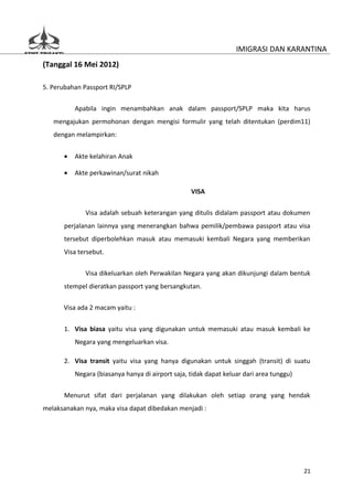 IMIGRASI DAN KARANTINA
(Tanggal 16 Mei 2012)

5. Perubahan Passport RI/SPLP

          Apabila ingin menambahkan anak dalam passport/SPLP maka kita harus
   mengajukan permohonan dengan mengisi formulir yang telah ditentukan (perdim11)
   dengan melampirkan:


      •   Akte kelahiran Anak

      •   Akte perkawinan/surat nikah

                                                  VISA

             Visa adalah sebuah keterangan yang ditulis didalam passport atau dokumen
      perjalanan lainnya yang menerangkan bahwa pemilik/pembawa passport atau visa
      tersebut diperbolehkan masuk atau memasuki kembali Negara yang memberikan
      Visa tersebut.

             Visa dikeluarkan oleh Perwakilan Negara yang akan dikunjungi dalam bentuk
      stempel dieratkan passport yang bersangkutan.

      Visa ada 2 macam yaitu :


      1. Visa biasa yaitu visa yang digunakan untuk memasuki atau masuk kembali ke
          Negara yang mengeluarkan visa.

      2. Visa transit yaitu visa yang hanya digunakan untuk singgah (transit) di suatu
          Negara (biasanya hanya di airport saja, tidak dapat keluar dari area tunggu)


      Menurut sifat dari perjalanan yang dilakukan oleh setiap orang yang hendak
melaksanakan nya, maka visa dapat dibedakan menjadi :




                                                                                         21
 