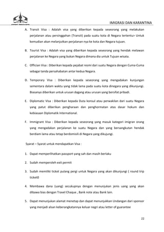 IMIGRASI DAN KARANTINA
A. Transit Visa : Adalah visa yang diberikan kepada seseorang yang melakukan
   perjalanan atau persinggahan (Transit) pada suatu kota di Negara tertentu> Untuk
   kemudian akan melanjutkan perjalanan nya ke kota dan Negara tujuan.

B. Tourist Visa : Adalah visa yang diberikan kepada seseorang yang hendak melawan
   perjalanan ke Negara yang bukan Negara dimana dia untuk Tujuan wisata.

C. Offician Visa : Diberikan kepada pejabat resmi dari suatu Negara dengan Cuma-Cuma
   sebagai tanda persahabatan antar kedua Negara.

D. Temporary Visa : Diberikan kepada seseorang yang mengadakan kunjungan
   sementara dalam waktu yang tidak lama pada suatu kota dinegara yang dikunjungi.
   Biasanya diberikan untuk urusan dagang atau urusan yang bersifat pribadi.

E. Diplomatic Visa : Diberikan kepada Duta konsul atau perwakilan dari suatu Negara
   yang patut diberikan pengharaan dan penghormatan atas dasar hokum dan
   kebiasaan Diplomatik International.

F. Immigrant Visa : Diberikan kepada seseorang yang masuk kategori imigran orang
   yang mengadakan perjalanan ke suatu Negara dan yang bersangkutan hendak
   berdiam lama atau tetap berdomisili di Negara yang dikujungi.

Syarat – Syarat untuk mendapatkan Visa :


1. Dapat memperlihatkan passport yang sah dan masih berlaku

2. Sudah memperoleh exit permit

3. Sudah memiliki ticket pulang pergi untuk Negara yang akan dikunjungi ( round trip
   ticket0

4. Membawa dana (uang) secukupnya dengan menunjukan jenis uang yang akan
   dibawa bias dengan Travel Chaque , Bank note atau Bank lain.

5. Dapat menunjukan alamat menetap dan dapat menunjukkan Undangan dari sponsor
   yang menjadi alsan keberangkatannya keluar negri atau letter of guarantee


                                                                                 22
 