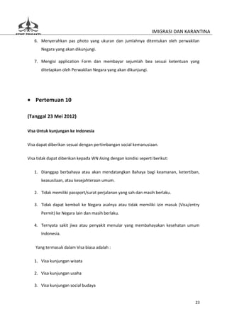 IMIGRASI DAN KARANTINA
   6. Menyerahkan pas photo yang ukuran dan jumlahnya ditentukan oleh perwakilan
       Negara yang akan dikunjungi.

   7. Mengisi application Form dan membayar sejumlah bea sesuai ketentuan yang
       ditetapkan oleh Perwakilan Negara yang akan dikunjungi.




• Pertemuan 10

(Tanggal 23 Mei 2012)

Visa Untuk kunjungan ke Indonesia

Visa dapat diberikan sesuai dengan pertimbangan social kemanusiaan.


Visa tidak dapat diberikan kepada WN Asing dengan kondisi seperti berikut:

   1. Dianggap berbahaya atau akan mendatangkan Bahaya bagi keamanan, ketertiban,
       keasusilaan, atau kesejahteraan umum.

   2. Tidak memiliki passport/surat perjalanan yang sah dan masih berlaku.

   3. Tidak dapat kembali ke Negara asalnya atau tidak memiliki izin masuk (Visa/entry
       Permit) ke Negara lain dan masih berlaku.

   4. Ternyata sakit jiwa atau penyakit menular yang membahayakan kesehatan umum
       Indonesia.


    Yang termasuk dalam Visa biasa adalah :

   1. Visa kunjungan wisata

   2. Visa kunjungan usaha

   3. Visa kunjungan social budaya


                                                                                    23
 