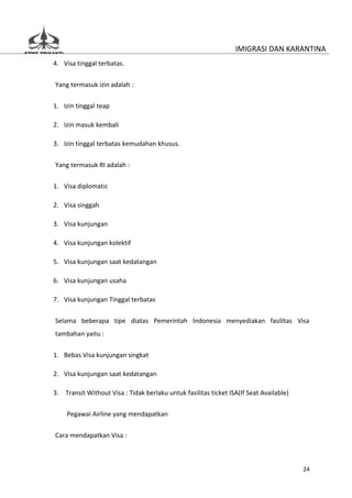 IMIGRASI DAN KARANTINA
4. Visa tinggal terbatas.


Yang termasuk izin adalah :

1. Izin tinggal teap

2. Izin masuk kembali

3. Izin tinggal terbatas kemudahan khusus.


Yang termasuk RI adalah :

1. Visa diplomatic

2. Visa singgah

3. Visa kunjungan

4. Visa kunjungan kolektif

5. Visa kunjungan saat kedatangan

6. Visa kunjungan usaha

7. Visa kunjungan Tinggal terbatas


Selama beberapa tipe diatas Pemerintah Indonesia menyediakan fasilitas Visa
tambahan yaitu :


1. Bebas Visa kunjungan singkat

2. Visa kunjungan saat kedatangan

3. Transit Without Visa : Tidak berlaku untuk fasilitas ticket ISA(If Seat Available)

    Pegawai Airline yang mendapatkan


Cara mendapatkan Visa :



                                                                                        24
 